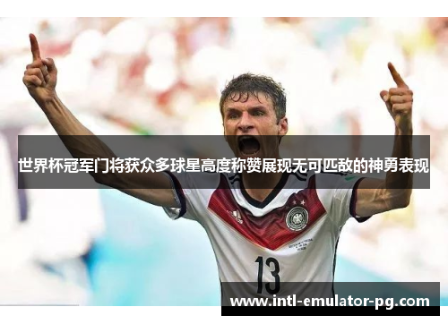 世界杯冠军门将获众多球星高度称赞展现无可匹敌的神勇表现