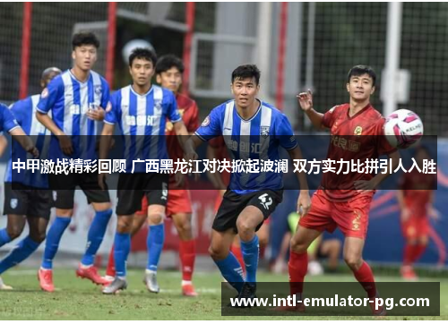 中甲激战精彩回顾 广西黑龙江对决掀起波澜 双方实力比拼引人入胜