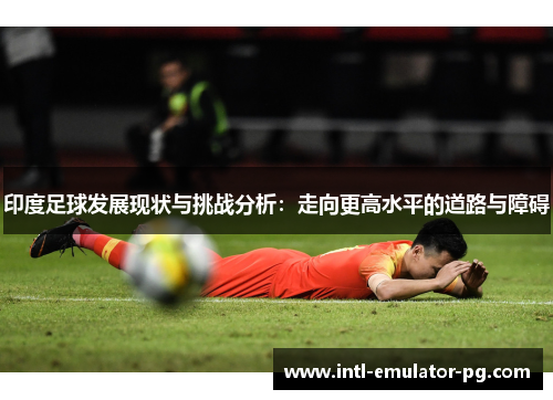 印度足球发展现状与挑战分析：走向更高水平的道路与障碍