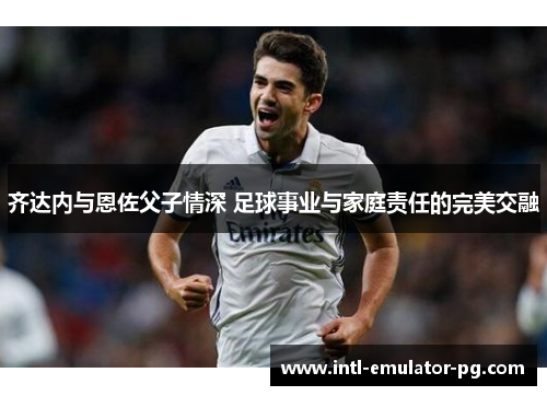 齐达内与恩佐父子情深 足球事业与家庭责任的完美交融 齐达内与恩佐父子情深 足球事业与家庭责任的完美交融