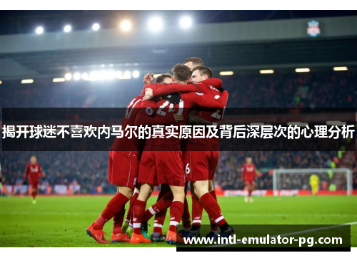 揭开球迷不喜欢内马尔的真实原因及背后深层次的心理分析 揭开球迷不喜欢内马尔的真实原因及背后深层次的心理分析