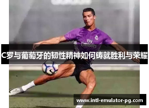 C罗与葡萄牙的韧性精神如何铸就胜利与荣耀 C罗与葡萄牙的韧性精神如何铸就胜利与荣耀