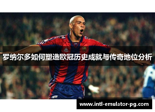 罗纳尔多如何塑造欧冠历史成就与传奇地位分析