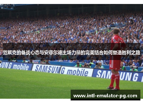 范戴克的备战心态与安菲尔德主场力量的完美结合如何塑造胜利之路