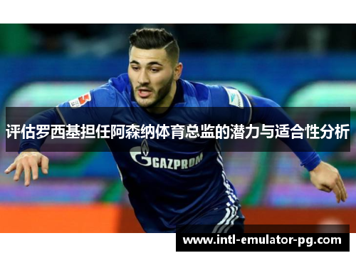 评估罗西基担任阿森纳体育总监的潜力与适合性分析 评估罗西基担任阿森纳体育总监的潜力与适合性分析