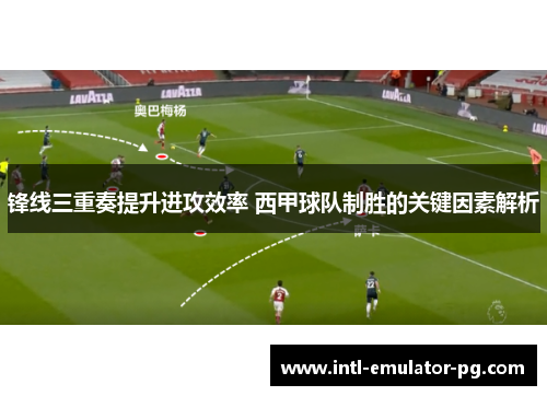 锋线三重奏提升进攻效率 西甲球队制胜的关键因素解析 锋线三重奏提升进攻效率 西甲球队制胜的关键因素解析