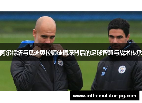 阿尔特塔与瓜迪奥拉师徒情深背后的足球智慧与战术传承