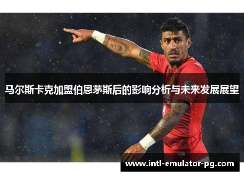 马尔斯卡克加盟伯恩茅斯后的影响分析与未来发展展望 马尔斯卡克加盟伯恩茅斯后的影响分析与未来发展展望