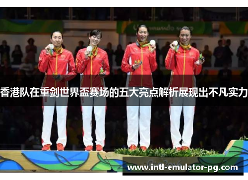 香港队在重剑世界盃赛场的五大亮点解析展现出不凡实力 香港队在重剑世界盃赛场的五大亮点解析展现出不凡实力