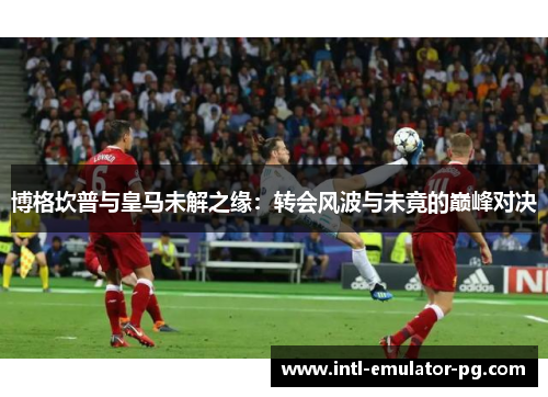 博格坎普与皇马未解之缘：转会风波与未竟的巅峰对决