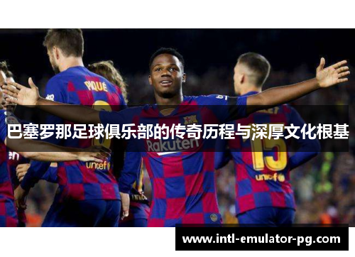 巴塞罗那足球俱乐部的传奇历程与深厚文化根基