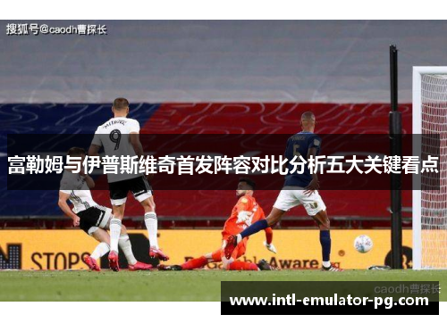 富勒姆与伊普斯维奇首发阵容对比分析五大关键看点