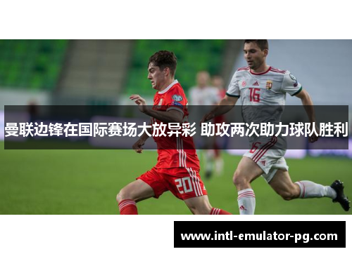 曼联边锋在国际赛场大放异彩 助攻两次助力球队胜利 曼联边锋在国际赛场大放异彩 助攻两次助力球队胜利