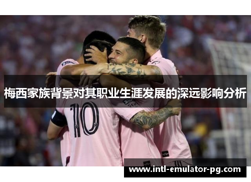 梅西家族背景对其职业生涯发展的深远影响分析