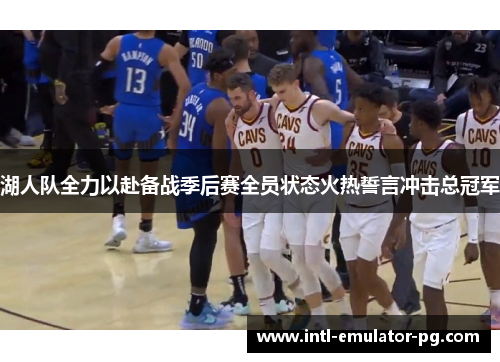 湖人队全力以赴备战季后赛全员状态火热誓言冲击总冠军