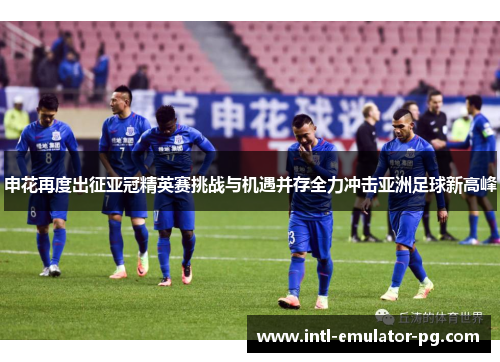 申花再度出征亚冠精英赛挑战与机遇并存全力冲击亚洲足球新高峰