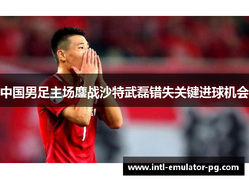中国男足主场鏖战沙特武磊错失关键进球机会