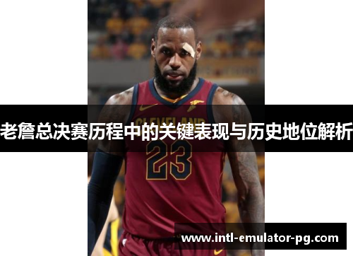 老詹总决赛历程中的关键表现与历史地位解析 老詹总决赛历程中的关键表现与历史地位解析